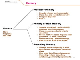 Memory
109
8086 Microprocessor
Memory
Processor Memory
Primary or Main Memory
Secondary Memory
Store
Programs
and Data
 Registers inside a microcomputer
 Store data and results temporarily
 No speed disparity
 Cost 
 Storage area which can be directly
accessed by microprocessor
 Store programs and data prior to
execution
 Should not have speed disparity with
processor  Semi Conductor
memories using CMOS technology
 ROM, EPROM, Static RAM, DRAM
 Storage media comprising of slow
devices such as magnetic tapes and
disks
 Hold large data files and programs:
Operating system, compilers,
databases, permanent programs etc.
 