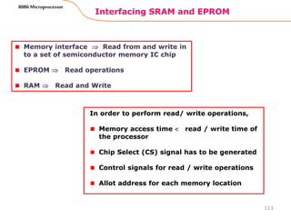 Interfacing SRAM and EPROM
113
8086 Microprocessor
Memory interface  Read from and write in
to a set of semiconductor memory IC chip
EPROM  Read operations
RAM  Read and Write
In order to perform read/ write operations,
Memory access time  read / write time of
the processor
Chip Select (CS) signal has to be generated
Control signals for read / write operations
Allot address for each memory location
 