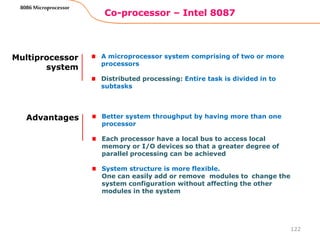 Co-processor – Intel 8087
122
8086 Microprocessor
Multiprocessor
system
A microprocessor system comprising of two or more
processors
Distributed processing: Entire task is divided in to
subtasks
Advantages Better system throughput by having more than one
processor
Each processor have a local bus to access local
memory or I/O devices so that a greater degree of
parallel processing can be achieved
System structure is more flexible.
One can easily add or remove modules to change the
system configuration without affecting the other
modules in the system
 
