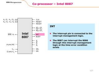 Co-processor – Intel 8087
127
8086 Microprocessor
The interrupt pin is connected to the
interrupt management logic.
The 8087 can interrupt the 8086
through this interrupt management
logic at the time error condition
exists
INT
 