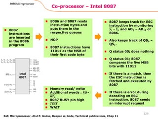 Co-processor – Intel 8087
129
8086 Microprocessor
8087
instructions
are inserted
in the 8086
program
8086 and 8087 reads
instruction bytes and
puts them in the
respective queues
NOP
8087 instructions have
11011 as the MSB of
their first code byte
8087 keeps track for ESC
instruction by monitoring
𝑺𝟐 - 𝑺𝟎 and AD0 – AD15 of
8086.
Also keeps track of QS0 –
QS1.
Q status 00; does nothing
Q status 01; 8087
compares the five MSB
bits with 11011
If there is a match, then
the ESC instruction is
fetched and executed by
8087
If there is error during
decoding an ESC
instruction, 8087 sends
an interrupt request
Memory read/ write
Additional words : 𝑹𝑸-
𝑮𝑻𝟎
8087 BUSY pin high
𝑻𝑬𝑺𝑻
WAIT
Ref: Microprocessor, Atul P. Godse, Deepali A. Gode, Technical publications, Chap 11
 
