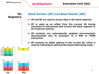 Architecture
8086 Microprocessor
34
EU
Registers
Stack Pointer (SP) and Base Pointer (BP)
SP and BP are used to access data in the stack segment.
SP is used as an offset from the current SS during
execution of instructions that involve the stack segment in
the external memory.
SP contents are automatically updated (incremented/
decremented) due to execution of a POP or PUSH
instruction.
BP contains an offset address in the current SS, which is
used by instructions utilizing the based addressing mode.
Execution Unit (EU)
 