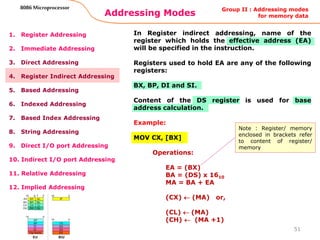 Addressing Modes
51
8086 Microprocessor
1. Register Addressing
2. Immediate Addressing
3. Direct Addressing
4. Register Indirect Addressing
5. Based Addressing
6. Indexed Addressing
7. Based Index Addressing
8. String Addressing
9. Direct I/O port Addressing
10. Indirect I/O port Addressing
11. Relative Addressing
12. Implied Addressing
In Register indirect addressing, name of the
register which holds the effective address (EA)
will be specified in the instruction.
Registers used to hold EA are any of the following
registers:
BX, BP, DI and SI.
Content of the DS register is used for base
address calculation.
Example:
MOV CX, [BX]
Operations:
EA = (BX)
BA = (DS) x 1610
MA = BA + EA
(CX)  (MA) or,
(CL)  (MA)
(CH)  (MA +1)
Group II : Addressing modes
for memory data
Note : Register/ memory
enclosed in brackets refer
to content of register/
memory
 