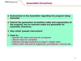 Assemble Directives
97
8086 Microprocessor
Instructions to the Assembler regarding the program being
executed.
Control the generation of machine codes and organization of
the program; but no machine codes are generated for
assembler directives.
Also called ‘pseudo instructions’
Used to :
› specify the start and end of a program
› attach value to variables
› allocate storage locations to input/ output data
› define start and end of segments, procedures, macros etc..
 