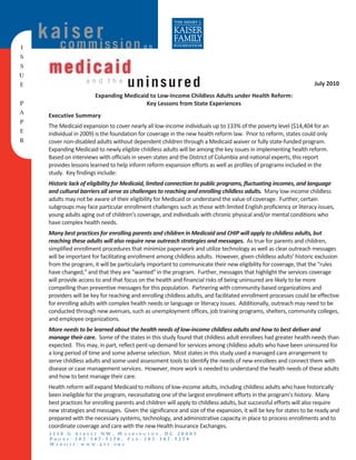 k aios e ri s s i o n
       c mm                                   on
I
S
S
U
      medicaid
E
                     and the
                                       uninsured                                                                      July 2010 
                                                                                                                                 

                         Expanding Medicaid to Low‐Income Childless Adults under Health Reform: 
P                                         Key Lessons from State Experiences 
       
A     Executive Summary 
P
      The Medicaid expansion to cover nearly all low‐income individuals up to 133% of the poverty level ($14,404 for an 
E     individual in 2009) is the foundation for coverage in the new health reform law.  Prior to reform, states could only 
R     cover non‐disabled adults without dependent children through a Medicaid waiver or fully state‐funded program.  
      Expanding Medicaid to newly eligible childless adults will be among the key issues in implementing health reform.  
      Based on interviews with officials in seven states and the District of Columbia and national experts, this report 
      provides lessons learned to help inform reform expansion efforts as well as profiles of programs included in the  
      study.  Key findings include: 
       

      Historic lack of eligibility for Medicaid, limited connection to public programs, fluctuating incomes, and language 
      and cultural barriers all serve as challenges to reaching and enrolling childless adults.  Many low‐income childless 
      adults may not be aware of their eligibility for Medicaid or understand the value of coverage.  Further, certain 
      subgroups may face particular enrollment challenges such as those with limited English proficiency or literacy issues, 
      young adults aging out of children’s coverage, and individuals with chronic physical and/or mental conditions who 
      have complex health needs.   
       

      Many best practices for enrolling parents and children in Medicaid and CHIP will apply to childless adults, but 
      reaching these adults will also require new outreach strategies and messages.  As true for parents and children, 
      simplified enrollment procedures that minimize paperwork and utilize technology as well as clear outreach messages 
      will be important for facilitating enrollment among childless adults.  However, given childless adults’ historic exclusion 
      from the program, it will be particularly important to communicate their new eligibility for coverage, that the “rules 
      have changed,” and that they are “wanted” in the program.  Further, messages that highlight the services coverage 
      will provide access to and that focus on the health and financial risks of being uninsured are likely to be more 
      compelling than preventive messages for this population.  Partnering with community‐based organizations and 
      providers will be key for reaching and enrolling childless adults, and facilitated enrollment processes could be effective 
      for enrolling adults with complex health needs or language or literacy issues.  Additionally, outreach may need to be 
      conducted through new avenues, such as unemployment offices, job training programs, shelters, community colleges, 
      and employee organizations. 
       

      More needs to be learned about the health needs of low‐income childless adults and how to best deliver and 
      manage their care.  Some of the states in this study found that childless adult enrollees had greater health needs than 
      expected.  This may, in part, reflect pent‐up demand for services among childless adults who have been uninsured for 
      a long period of time and some adverse selection.  Most states in this study used a managed care arrangement to 
      serve childless adults and some used assessment tools to identify the needs of new enrollees and connect them with 
      disease or case management services.  However, more work is needed to understand the health needs of these adults 
      and how to best manage their care.   
       

      Health reform will expand Medicaid to millions of low‐income adults, including childless adults who have historically 
      been ineligible for the program, necessitating one of the largest enrollment efforts in the program’s history.  Many 
      best practices for enrolling parents and children will apply to childless adults, but successful efforts will also require 
      new strategies and messages.  Given the significance and size of the expansion, it will be key for states to be ready and 
      prepared with the necessary systems, technology, and administrative capacity in place to process enrollments and to 
      coordinate coverage and care with the new Health Insurance Exchanges.
          1330 G STREET NW, WASHINGTON, DC 20005
          PHONE: 202-347-5270, FAX: 202-347-5274
          W E B SI T E : W W W . K F F . O R G
 