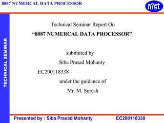 Technical Seminar Report On “ 8087 NUMERCAL DATA PROCESSOR”   submitted by  Siba Prasad Mohanty  EC200118338  under the guidance of Mr. M. Suresh 