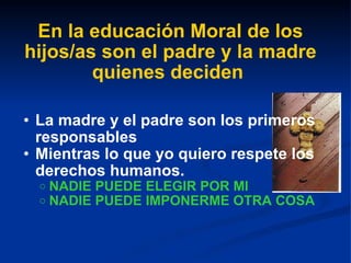 En la educación Moral de los hijos/as son el padre y la madre quienes deciden   La madre y el padre son los primeros responsables Mientras lo que yo quiero respete los derechos humanos. NADIE PUEDE ELEGIR POR MI NADIE PUEDE IMPONERME OTRA COSA 