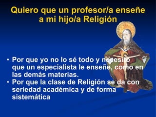 Quiero que un profesor/a enseñe a mi hijo/a Religión Por que yo no lo sé todo y necesito que un especialista le enseñe, como en las demás materias. Por que la clase de Religión se da con seriedad académica y de forma sistemática 