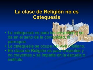 La clase de Religión no es Catequesis La catequesis es para los creyentes y se da en el seno de la comunidad, la parroquia. La catequesis se ocupa del vivir cristiano. En clase de Religión es para creyentes y no creyentes y se imparte en la escuela o instituto. 