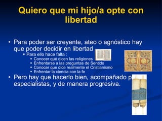 Quiero que mi hijo/a opte con libertad Para poder ser creyente, ateo o agnóstico hay que poder decidir en libertad  Para ello hace falta : Conocer qué dicen las religiones Enfrentarse a las preguntas de Sentido Conocer que dice realmente el Cristianismo Enfrentar la ciencia con la fe Pero hay que hacerlo bien, acompañado por especialistas, y de manera progresiva. 
