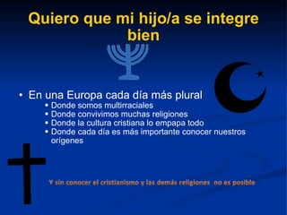 Quiero que mi hijo/a se integre bien En una Europa cada día más plural Donde somos multirraciales Donde convivimos muchas religiones Donde la cultura cristiana lo empapa todo Donde cada día es más importante conocer nuestros orígenes 