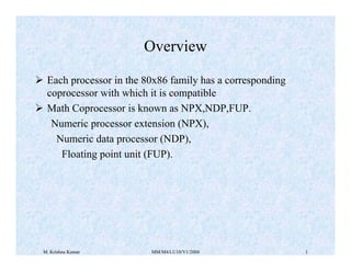 M. Krishna Kumar MM/M4/LU10/V1/2004 1
Overview
¾ Each processor in the 80x86 family has a corresponding
coprocessor with which it is compatible
¾ Math Coprocessor is known as NPX,NDP,FUP.
Numeric processor extension (NPX),
Numeric data processor (NDP),
Floating point unit (FUP).
 