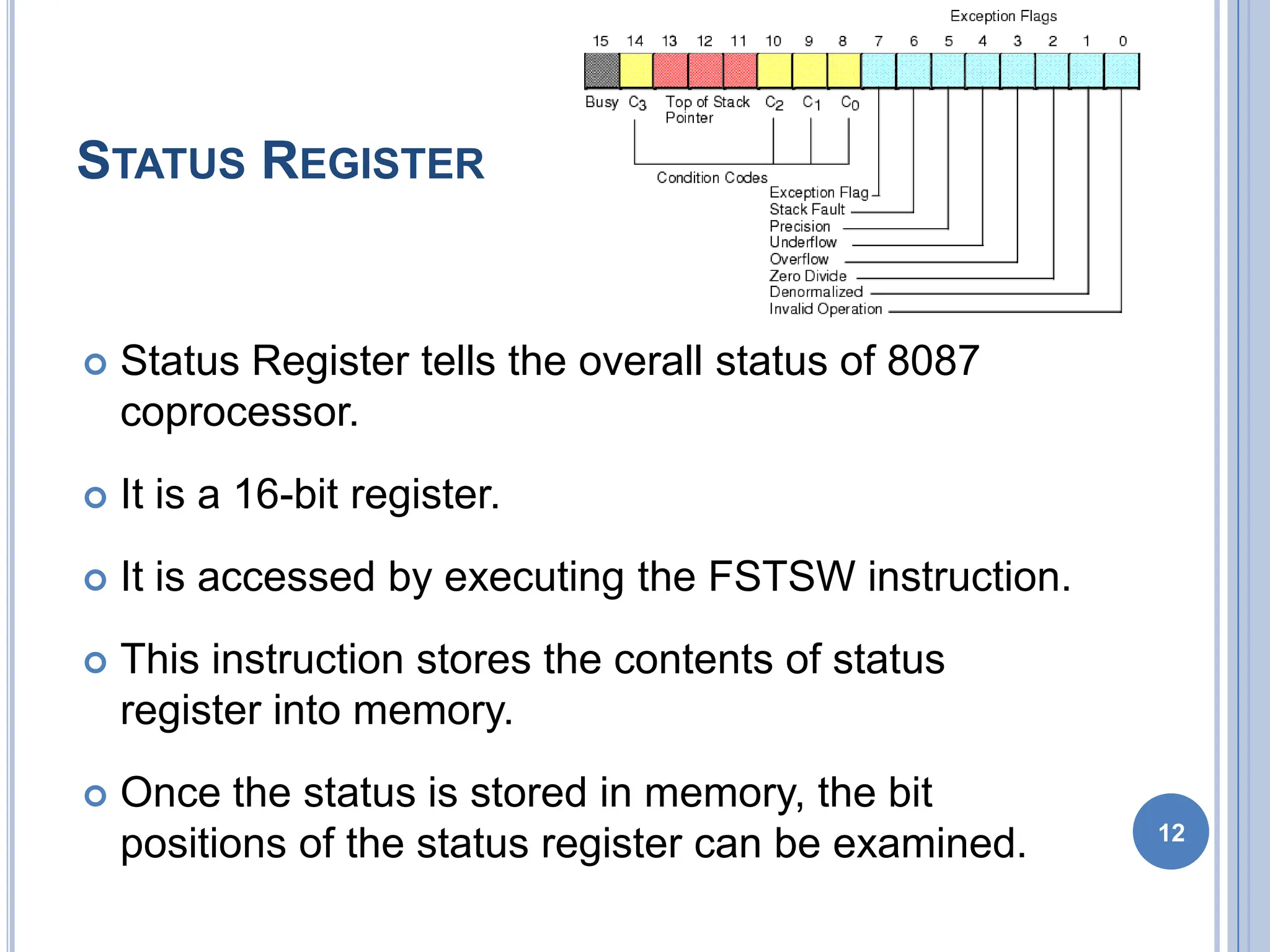 STATUS REGISTER
 Status Register tells the overall status of 8087
coprocessor.
 It is a 16-bit register.
 It is accessed by executing the FSTSW instruction.
 This instruction stores the contents of status
register into memory.
 Once the status is stored in memory, the bit
positions of the status register can be examined. 12
 