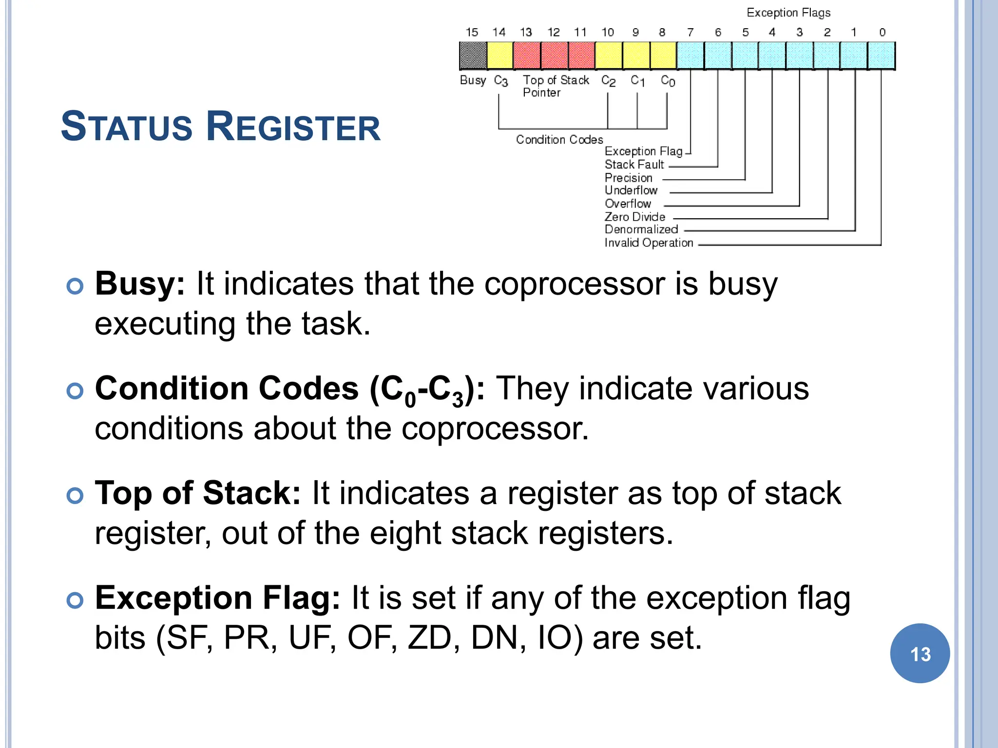 STATUS REGISTER
 Busy: It indicates that the coprocessor is busy
executing the task.
 Condition Codes (C0-C3): They indicate various
conditions about the coprocessor.
 Top of Stack: It indicates a register as top of stack
register, out of the eight stack registers.
 Exception Flag: It is set if any of the exception flag
bits (SF, PR, UF, OF, ZD, DN, IO) are set. 13
 