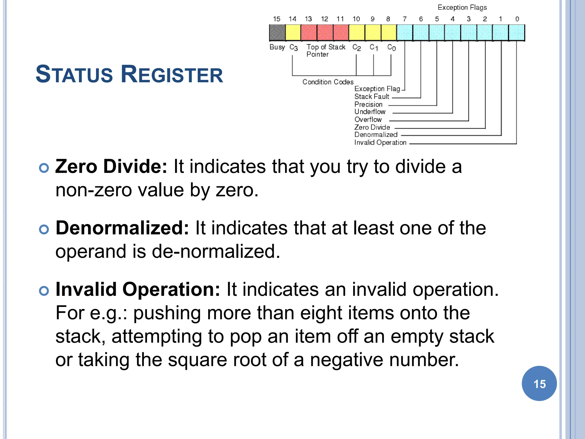 STATUS REGISTER
 Zero Divide: It indicates that you try to divide a
non-zero value by zero.
 Denormalized: It indicates that at least one of the
operand is de-normalized.
 Invalid Operation: It indicates an invalid operation.
For e.g.: pushing more than eight items onto the
stack, attempting to pop an item off an empty stack
or taking the square root of a negative number.
15
 