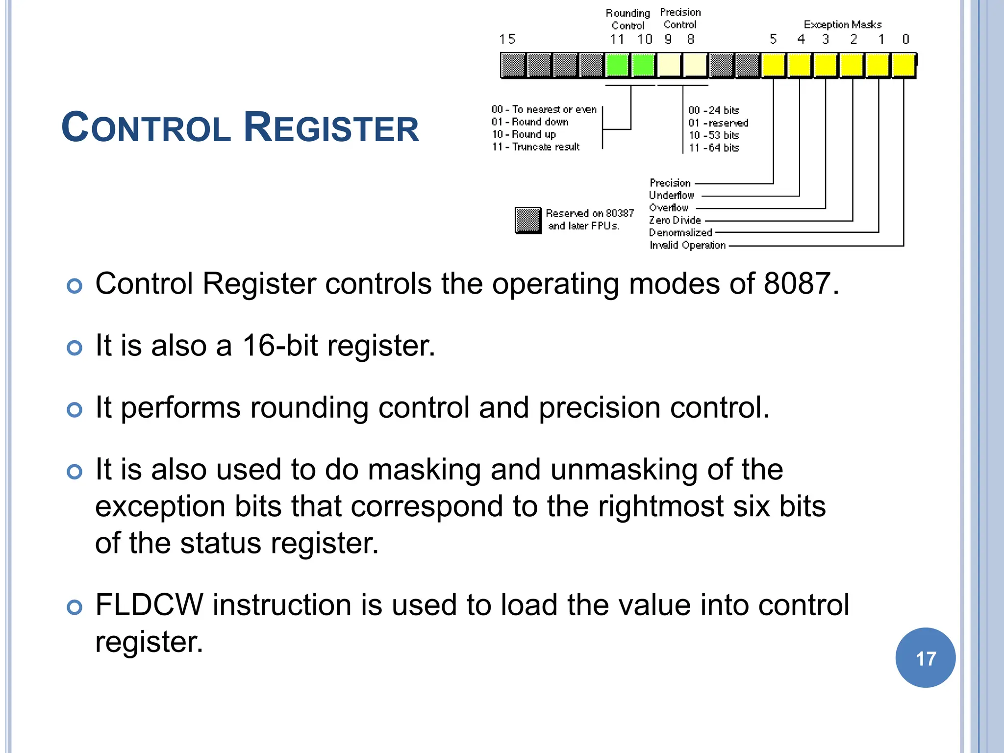 CONTROL REGISTER
 Control Register controls the operating modes of 8087.
 It is also a 16-bit register.
 It performs rounding control and precision control.
 It is also used to do masking and unmasking of the
exception bits that correspond to the rightmost six bits
of the status register.
 FLDCW instruction is used to load the value into control
register. 17
 
