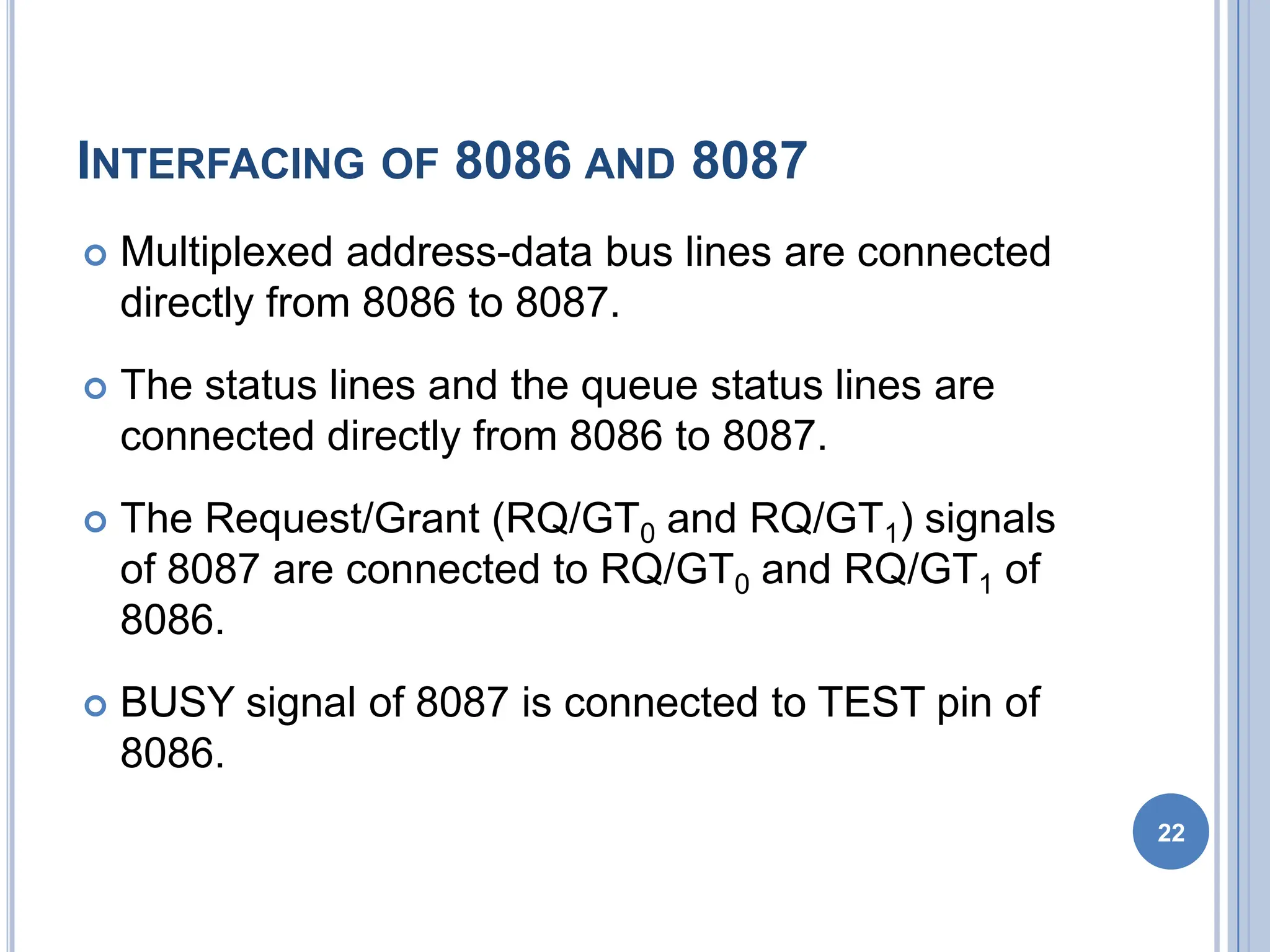 INTERFACING OF 8086 AND 8087
 Multiplexed address-data bus lines are connected
directly from 8086 to 8087.
 The status lines and the queue status lines are
connected directly from 8086 to 8087.
 The Request/Grant (RQ/GT0 and RQ/GT1) signals
of 8087 are connected to RQ/GT0 and RQ/GT1 of
8086.
 BUSY signal of 8087 is connected to TEST pin of
8086.
22
 