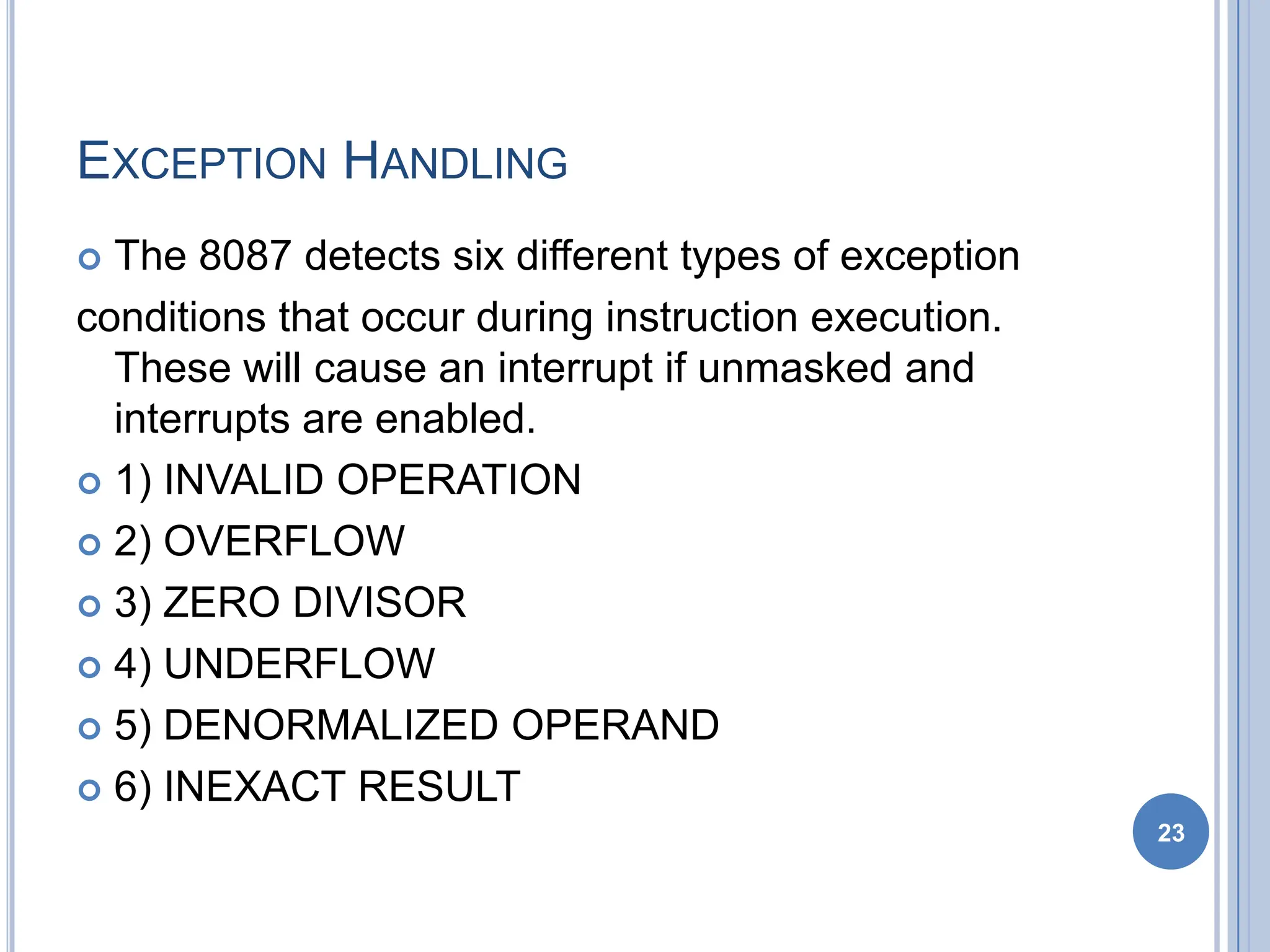 EXCEPTION HANDLING
 The 8087 detects six different types of exception
conditions that occur during instruction execution.
These will cause an interrupt if unmasked and
interrupts are enabled.
 1) INVALID OPERATION
 2) OVERFLOW
 3) ZERO DIVISOR
 4) UNDERFLOW
 5) DENORMALIZED OPERAND
 6) INEXACT RESULT
23
 