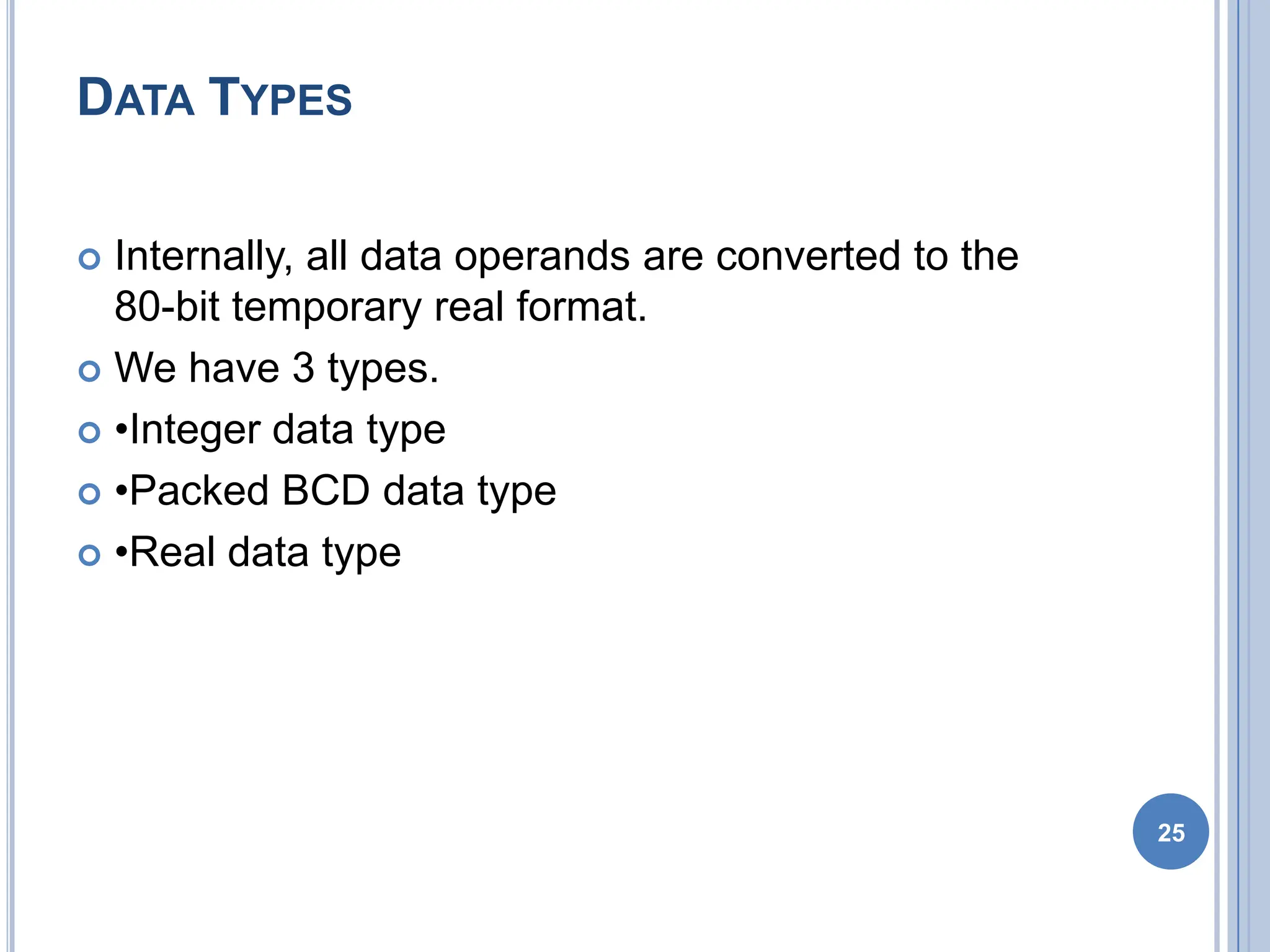 DATA TYPES
 Internally, all data operands are converted to the
80-bit temporary real format.
 We have 3 types.
 •Integer data type
 •Packed BCD data type
 •Real data type
25
 