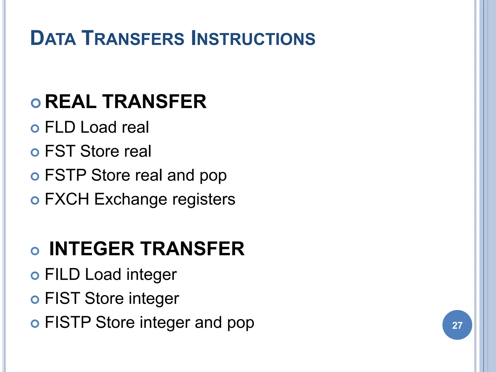 DATA TRANSFERS INSTRUCTIONS
 REAL TRANSFER
 FLD Load real
 FST Store real
 FSTP Store real and pop
 FXCH Exchange registers
 INTEGER TRANSFER
 FILD Load integer
 FIST Store integer
 FISTP Store integer and pop 27
 
