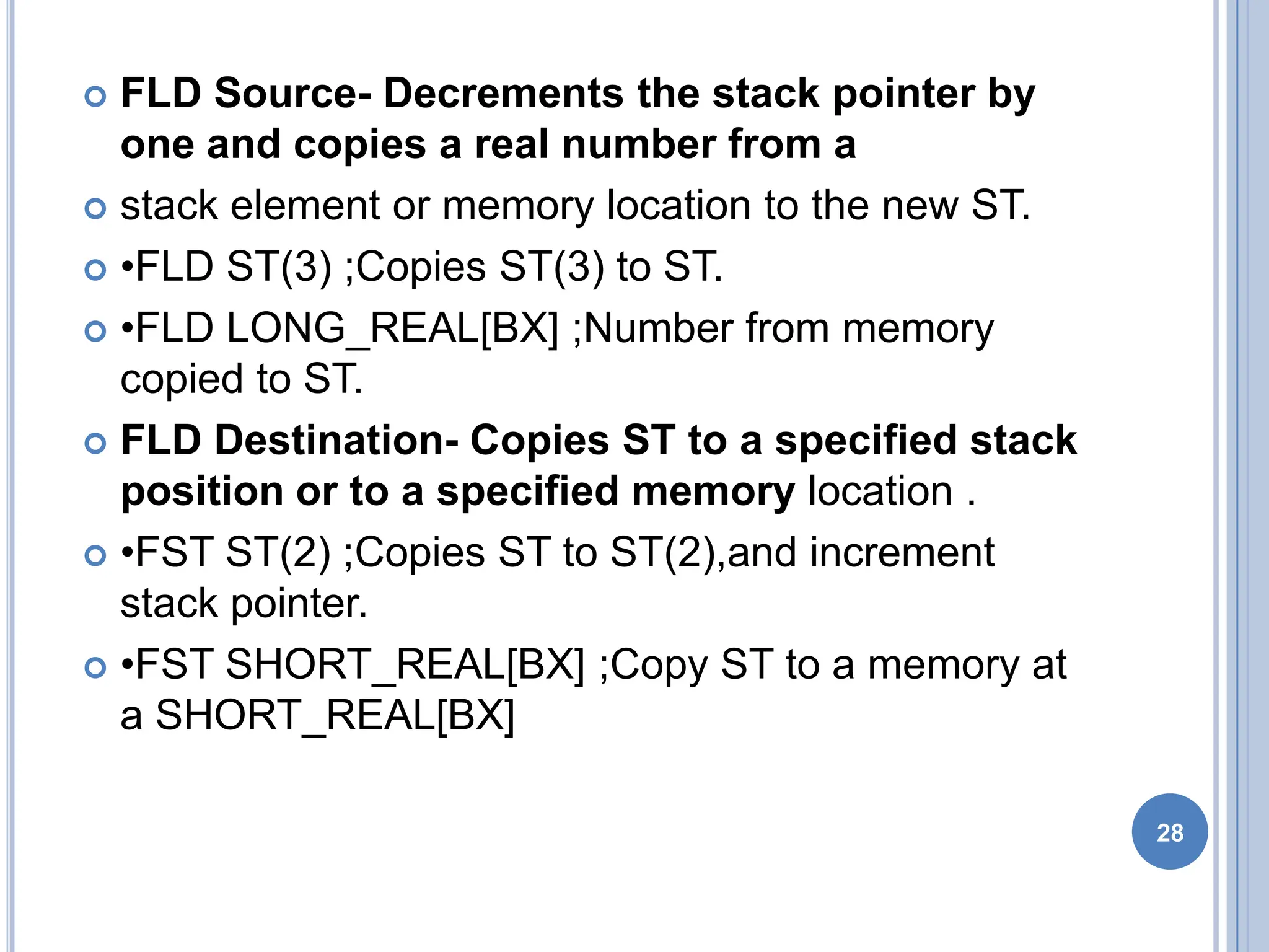  FLD Source- Decrements the stack pointer by
one and copies a real number from a
 stack element or memory location to the new ST.
 •FLD ST(3) ;Copies ST(3) to ST.
 •FLD LONG_REAL[BX] ;Number from memory
copied to ST.
 FLD Destination- Copies ST to a specified stack
position or to a specified memory location .
 •FST ST(2) ;Copies ST to ST(2),and increment
stack pointer.
 •FST SHORT_REAL[BX] ;Copy ST to a memory at
a SHORT_REAL[BX]
28
 