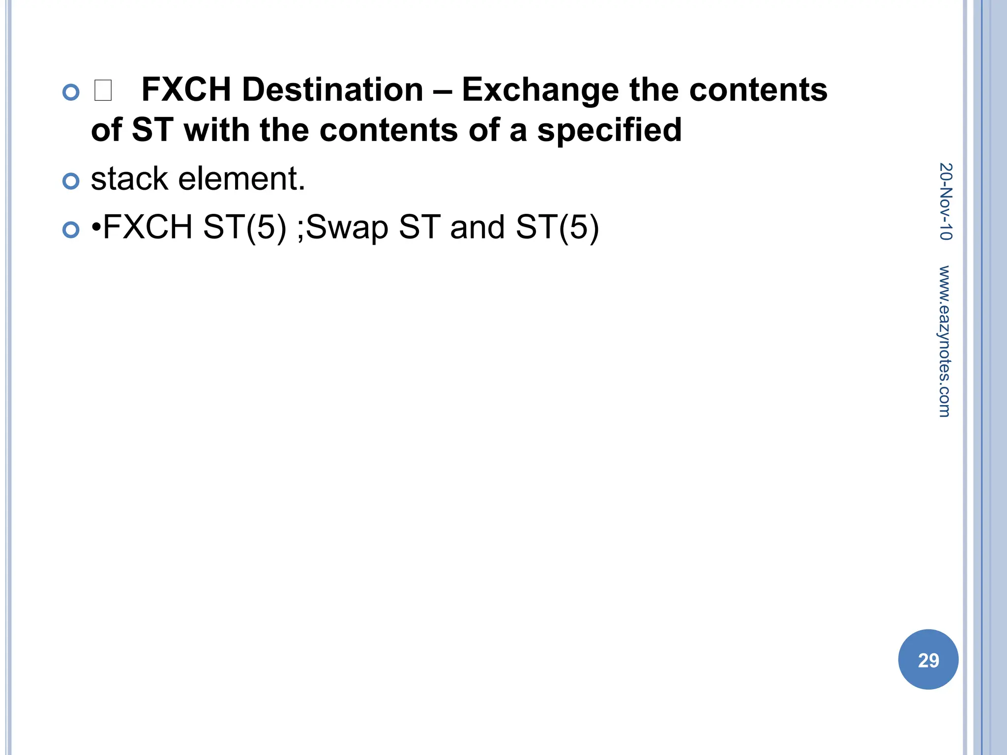  􀂾 FXCH Destination – Exchange the contents
of ST with the contents of a specified
 stack element.
 •FXCH ST(5) ;Swap ST and ST(5)
20-Nov-10
29
www.eazynotes.com
 