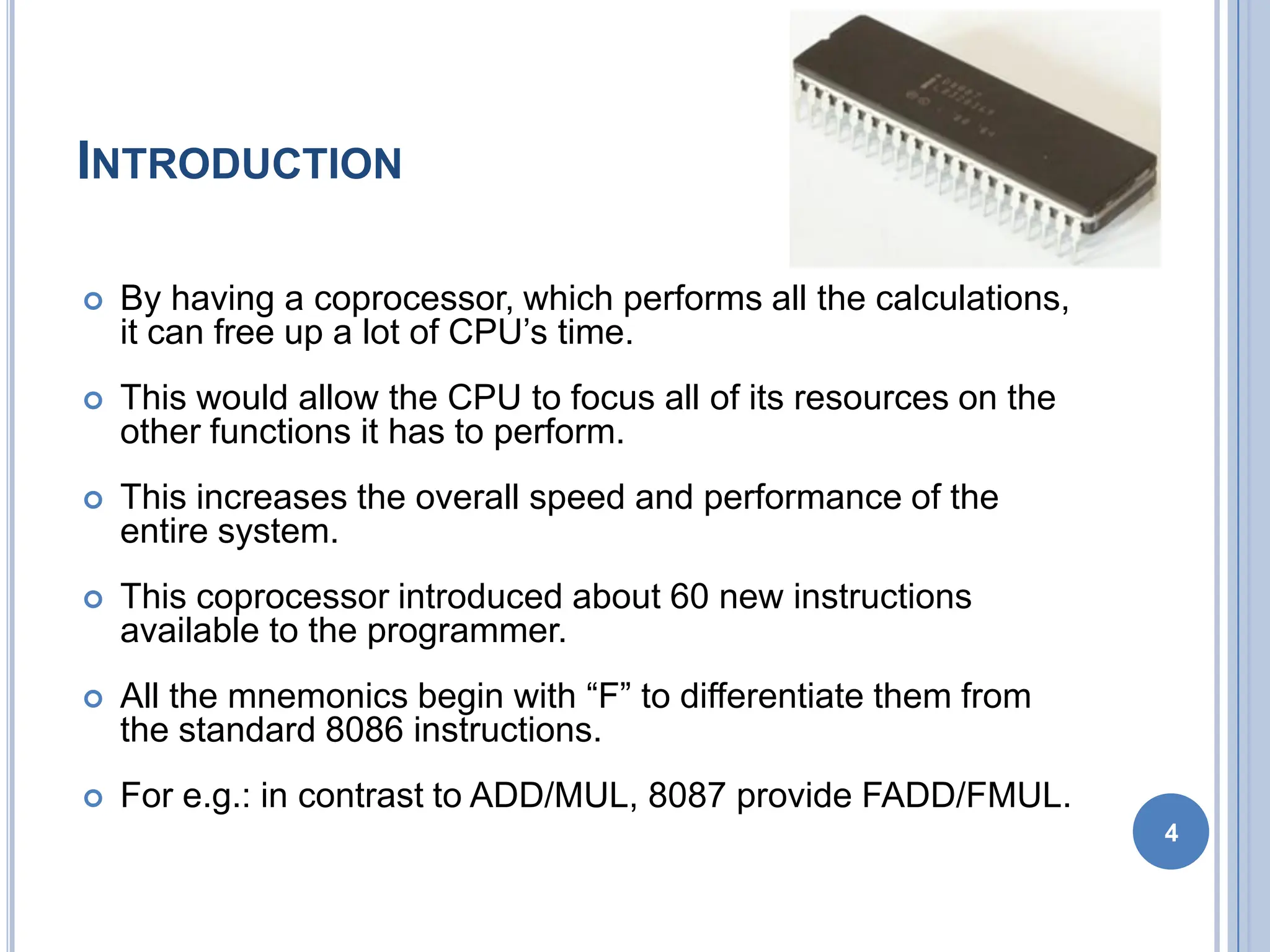 INTRODUCTION
 By having a coprocessor, which performs all the calculations,
it can free up a lot of CPU’s time.
 This would allow the CPU to focus all of its resources on the
other functions it has to perform.
 This increases the overall speed and performance of the
entire system.
 This coprocessor introduced about 60 new instructions
available to the programmer.
 All the mnemonics begin with “F” to differentiate them from
the standard 8086 instructions.
 For e.g.: in contrast to ADD/MUL, 8087 provide FADD/FMUL.
4
 