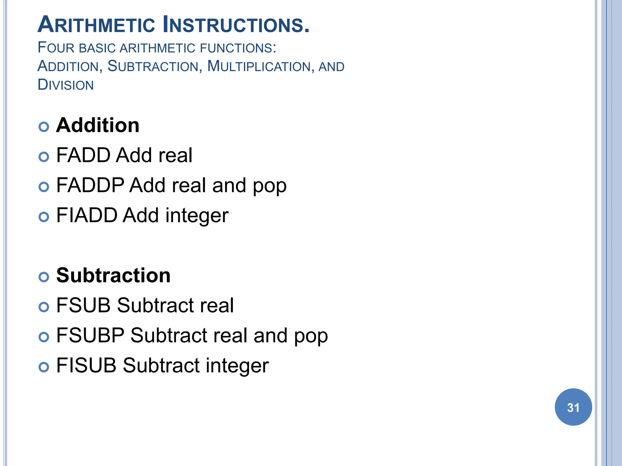 ARITHMETIC INSTRUCTIONS.
FOUR BASIC ARITHMETIC FUNCTIONS:
ADDITION, SUBTRACTION, MULTIPLICATION, AND
DIVISION
 Addition
 FADD Add real
 FADDP Add real and pop
 FIADD Add integer
 Subtraction
 FSUB Subtract real
 FSUBP Subtract real and pop
 FISUB Subtract integer
31
 