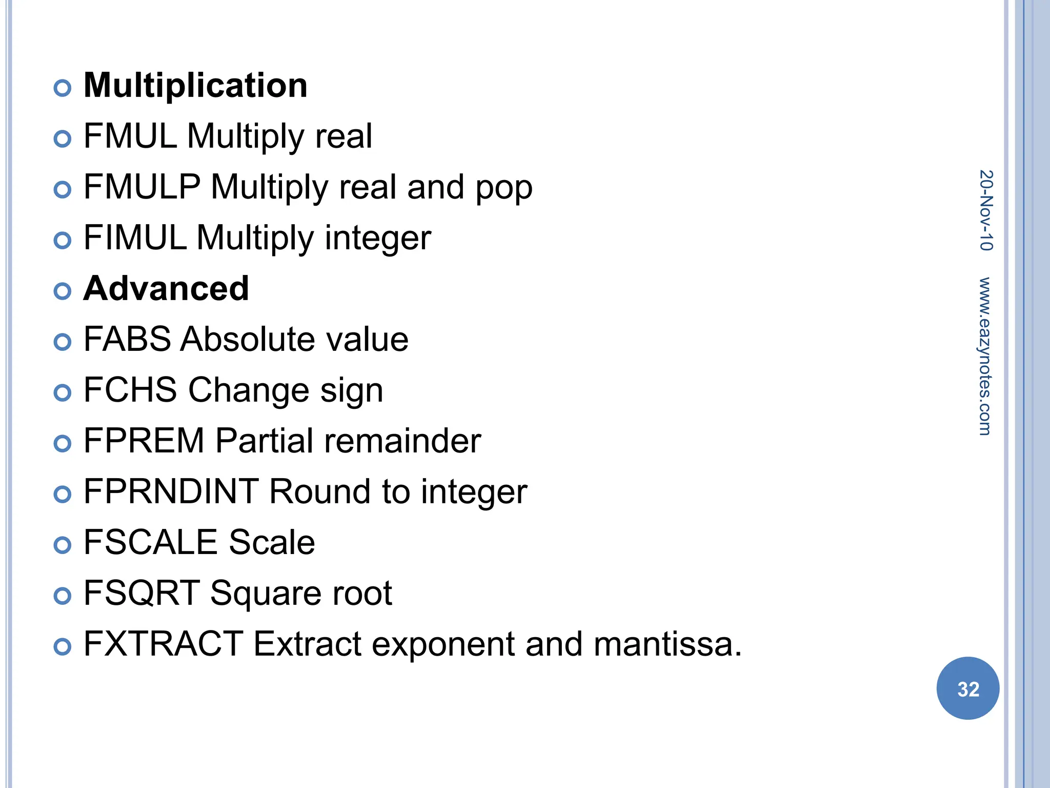  Multiplication
 FMUL Multiply real
 FMULP Multiply real and pop
 FIMUL Multiply integer
 Advanced
 FABS Absolute value
 FCHS Change sign
 FPREM Partial remainder
 FPRNDINT Round to integer
 FSCALE Scale
 FSQRT Square root
 FXTRACT Extract exponent and mantissa.
20-Nov-10
32
www.eazynotes.com
 