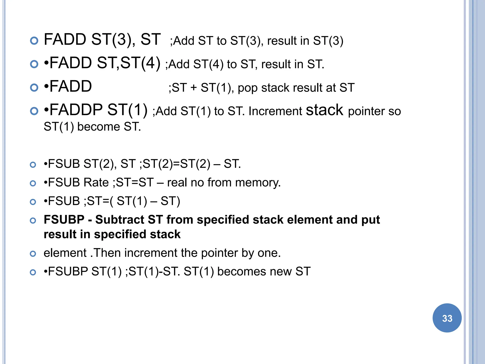  FADD ST(3), ST ;Add ST to ST(3), result in ST(3)
 •FADD ST,ST(4) ;Add ST(4) to ST, result in ST.
 •FADD ;ST + ST(1), pop stack result at ST
 •FADDP ST(1) ;Add ST(1) to ST. Increment stack pointer so
ST(1) become ST.
 •FSUB ST(2), ST ;ST(2)=ST(2) – ST.
 •FSUB Rate ;ST=ST – real no from memory.
 •FSUB ;ST=( ST(1) – ST)
 FSUBP - Subtract ST from specified stack element and put
result in specified stack
 element .Then increment the pointer by one.
 •FSUBP ST(1) ;ST(1)-ST. ST(1) becomes new ST
33
 