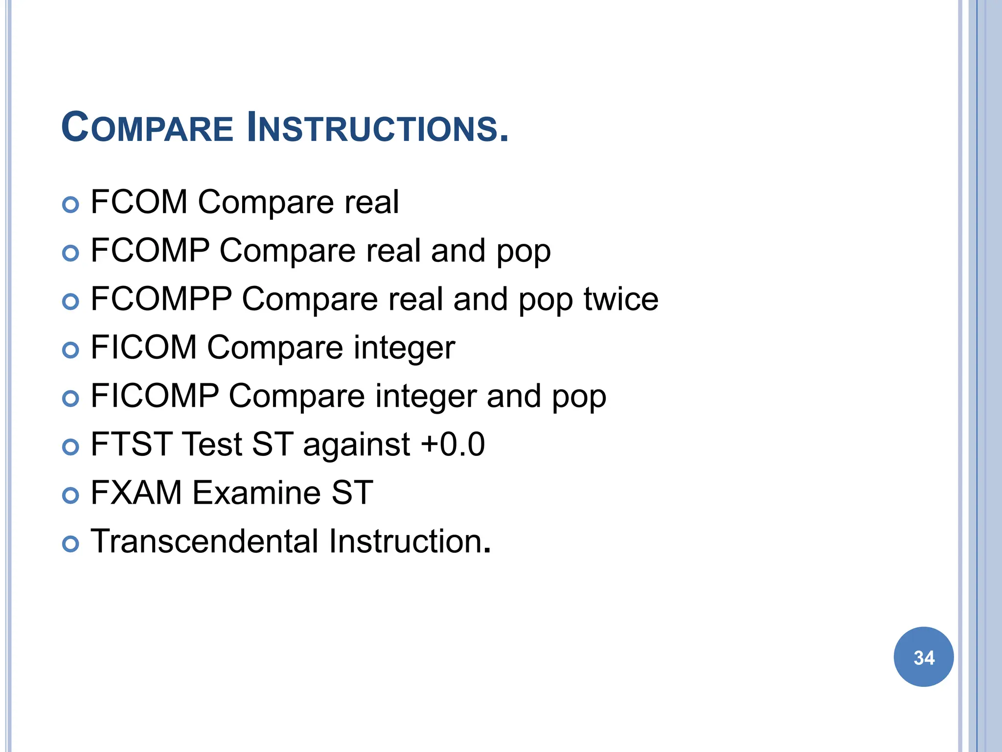 COMPARE INSTRUCTIONS.
 FCOM Compare real
 FCOMP Compare real and pop
 FCOMPP Compare real and pop twice
 FICOM Compare integer
 FICOMP Compare integer and pop
 FTST Test ST against +0.0
 FXAM Examine ST
 Transcendental Instruction.
34
 