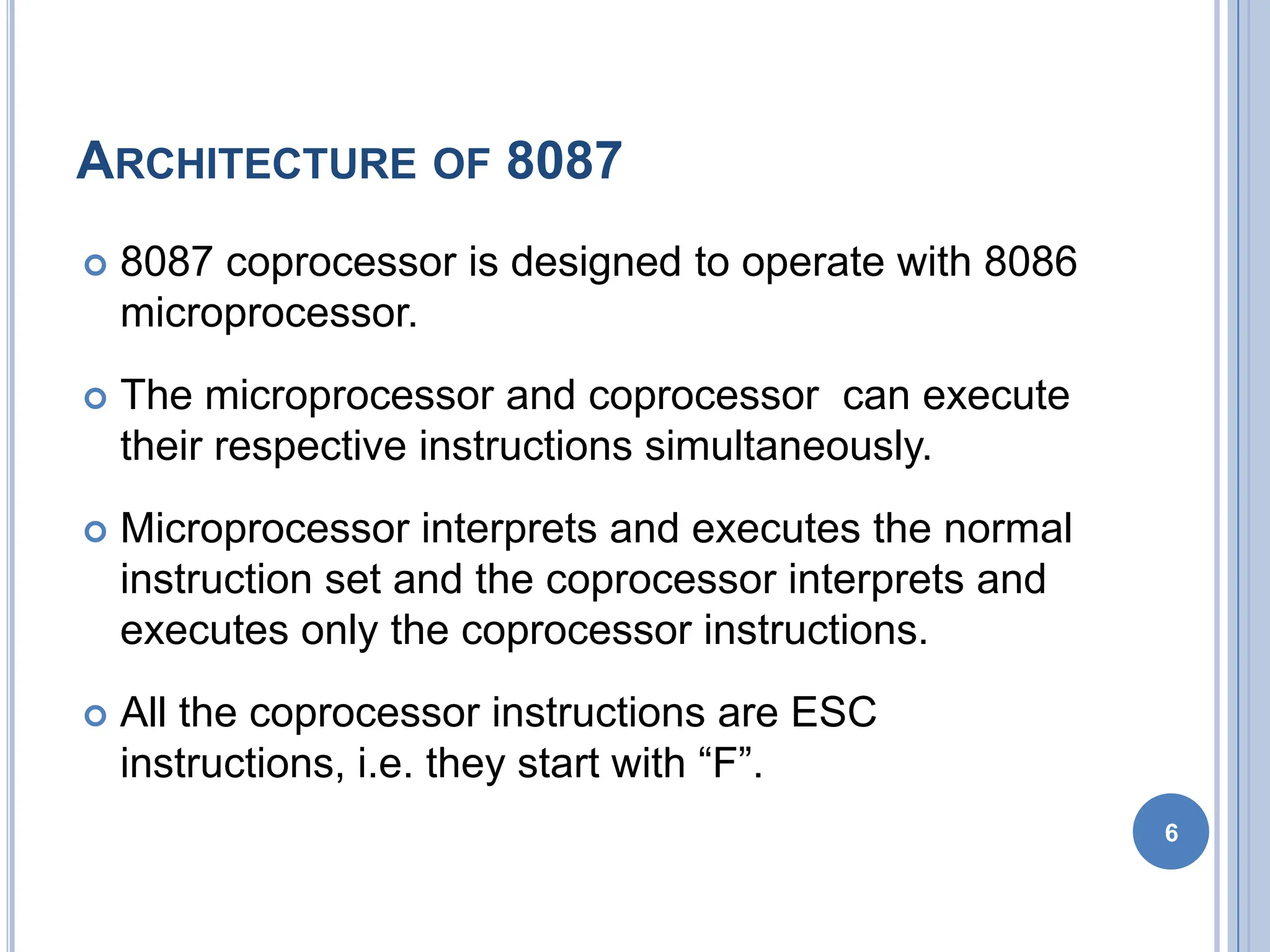 ARCHITECTURE OF 8087
 8087 coprocessor is designed to operate with 8086
microprocessor.
 The microprocessor and coprocessor can execute
their respective instructions simultaneously.
 Microprocessor interprets and executes the normal
instruction set and the coprocessor interprets and
executes only the coprocessor instructions.
 All the coprocessor instructions are ESC
instructions, i.e. they start with “F”.
6
 