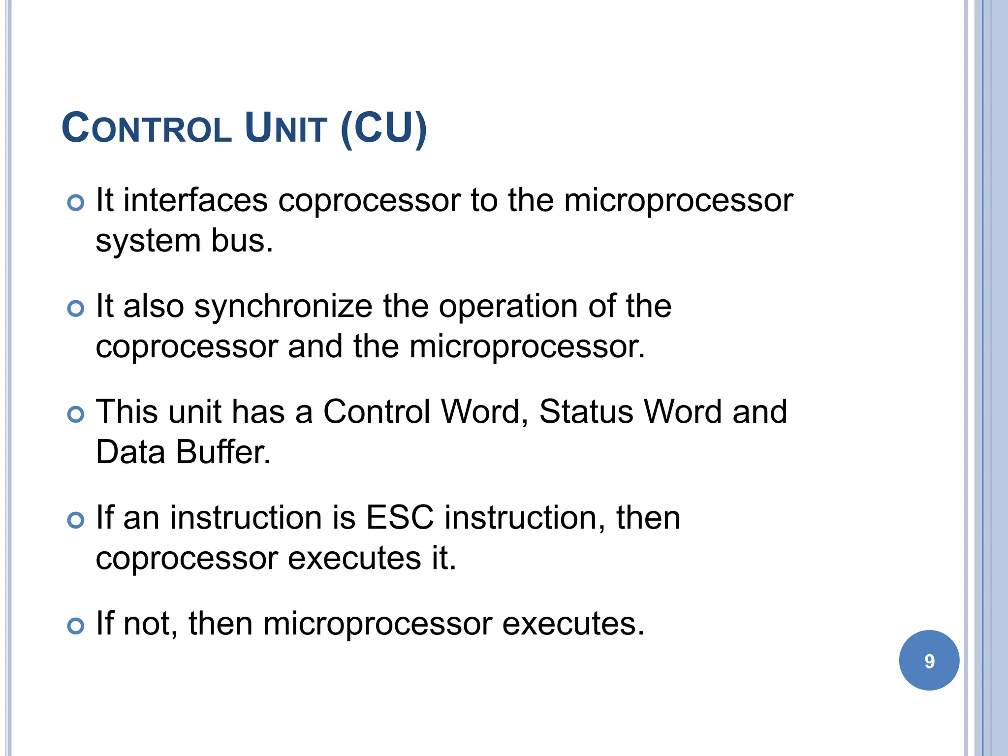 CONTROL UNIT (CU)
 It interfaces coprocessor to the microprocessor
system bus.
 It also synchronize the operation of the
coprocessor and the microprocessor.
 This unit has a Control Word, Status Word and
Data Buffer.
 If an instruction is ESC instruction, then
coprocessor executes it.
 If not, then microprocessor executes.
9
 
