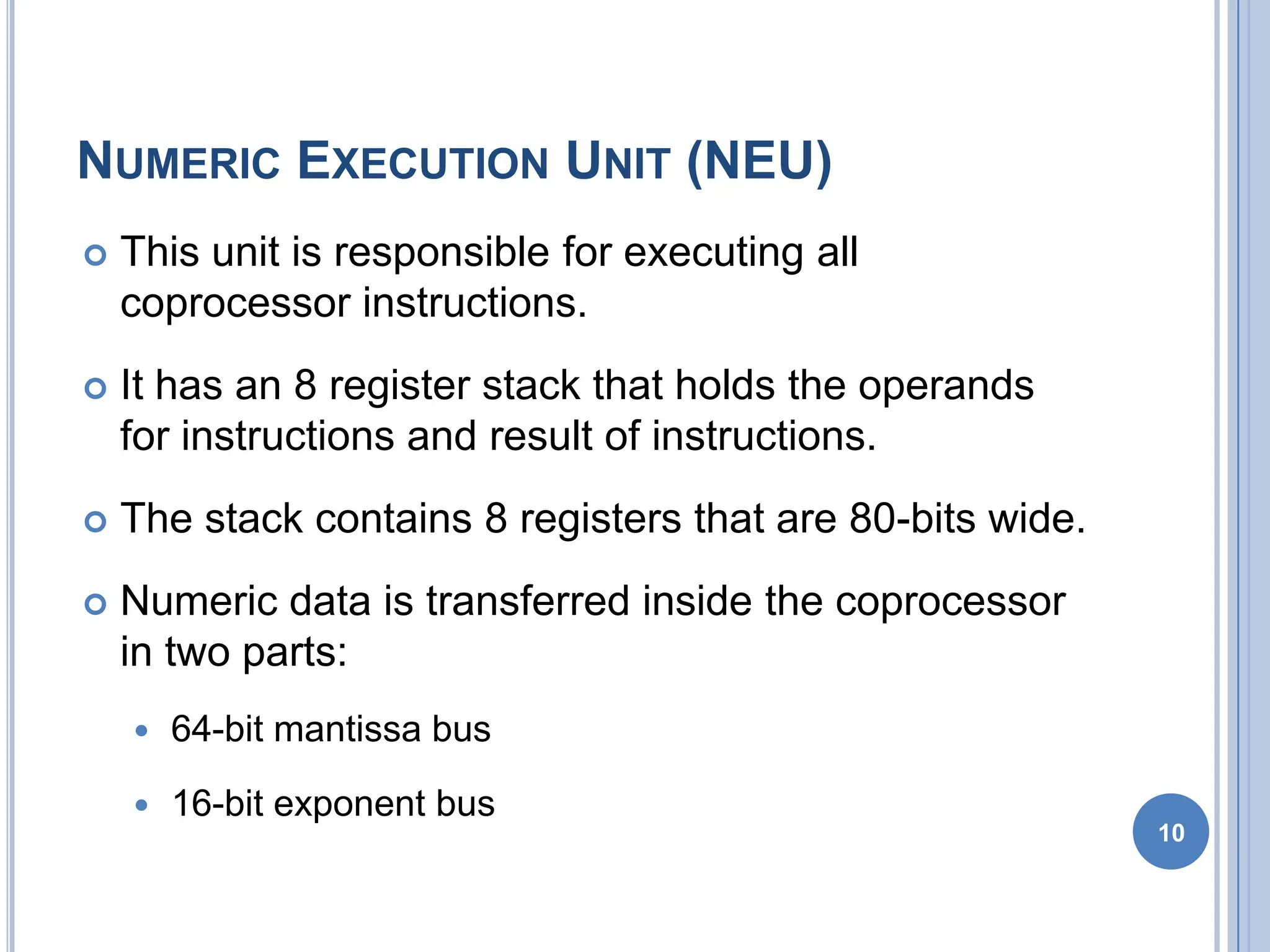NUMERIC EXECUTION UNIT (NEU)
 This unit is responsible for executing all
coprocessor instructions.
 It has an 8 register stack that holds the operands
for instructions and result of instructions.
 The stack contains 8 registers that are 80-bits wide.
 Numeric data is transferred inside the coprocessor
in two parts:
 64-bit mantissa bus
 16-bit exponent bus
10
 