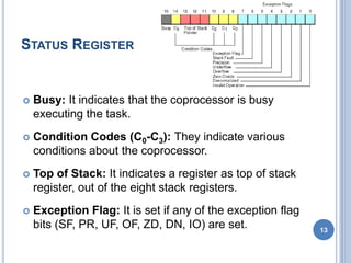 STATUS REGISTER
 Busy: It indicates that the coprocessor is busy
executing the task.
 Condition Codes (C0-C3): They indicate various
conditions about the coprocessor.
 Top of Stack: It indicates a register as top of stack
register, out of the eight stack registers.
 Exception Flag: It is set if any of the exception flag
bits (SF, PR, UF, OF, ZD, DN, IO) are set. 13
 