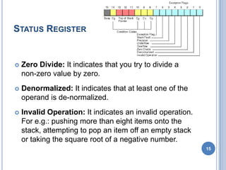 STATUS REGISTER
 Zero Divide: It indicates that you try to divide a
non-zero value by zero.
 Denormalized: It indicates that at least one of the
operand is de-normalized.
 Invalid Operation: It indicates an invalid operation.
For e.g.: pushing more than eight items onto the
stack, attempting to pop an item off an empty stack
or taking the square root of a negative number.
15
 