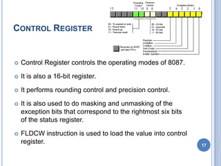 CONTROL REGISTER
 Control Register controls the operating modes of 8087.
 It is also a 16-bit register.
 It performs rounding control and precision control.
 It is also used to do masking and unmasking of the
exception bits that correspond to the rightmost six bits
of the status register.
 FLDCW instruction is used to load the value into control
register. 17
 