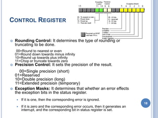 CONTROL REGISTER
 Rounding Control: It determines the type of rounding or
truncating to be done.
00=Round to nearest or even
01=Round down towards minus infinity
10=Round up towards plus infinity
11=Chop or truncate towards zero
 Precision Control: It sets the precision of the result.
00=Single precision (short)
01=Reserved
10=Double precision (long)
11=Extended precision (temporary)
 Exception Masks: It determines that whether an error effects
the exception bits in the status register.
 If it is one, then the corresponding error is ignored.
 If it is zero and the corresponding error occurs, then it generates an
interrupt, and the corresponding bit in status register is set.
18
 