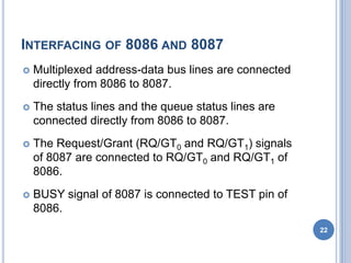 INTERFACING OF 8086 AND 8087
 Multiplexed address-data bus lines are connected
directly from 8086 to 8087.
 The status lines and the queue status lines are
connected directly from 8086 to 8087.
 The Request/Grant (RQ/GT0 and RQ/GT1) signals
of 8087 are connected to RQ/GT0 and RQ/GT1 of
8086.
 BUSY signal of 8087 is connected to TEST pin of
8086.
22
 