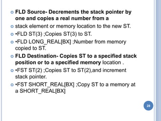  FLD Source- Decrements the stack pointer by
one and copies a real number from a
 stack element or memory location to the new ST.
 •FLD ST(3) ;Copies ST(3) to ST.
 •FLD LONG_REAL[BX] ;Number from memory
copied to ST.
 FLD Destination- Copies ST to a specified stack
position or to a specified memory location .
 •FST ST(2) ;Copies ST to ST(2),and increment
stack pointer.
 •FST SHORT_REAL[BX] ;Copy ST to a memory at
a SHORT_REAL[BX]
28
 