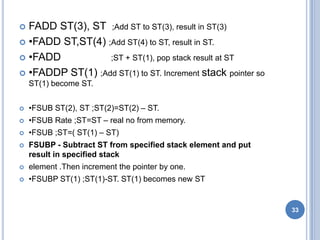  FADD ST(3), ST ;Add ST to ST(3), result in ST(3)
 •FADD ST,ST(4) ;Add ST(4) to ST, result in ST.
 •FADD ;ST + ST(1), pop stack result at ST
 •FADDP ST(1) ;Add ST(1) to ST. Increment stack pointer so
ST(1) become ST.
 •FSUB ST(2), ST ;ST(2)=ST(2) – ST.
 •FSUB Rate ;ST=ST – real no from memory.
 •FSUB ;ST=( ST(1) – ST)
 FSUBP - Subtract ST from specified stack element and put
result in specified stack
 element .Then increment the pointer by one.
 •FSUBP ST(1) ;ST(1)-ST. ST(1) becomes new ST
33
 