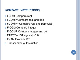 COMPARE INSTRUCTIONS.
 FCOM Compare real
 FCOMP Compare real and pop
 FCOMPP Compare real and pop twice
 FICOM Compare integer
 FICOMP Compare integer and pop
 FTST Test ST against +0.0
 FXAM Examine ST
 Transcendental Instruction.
34
 
