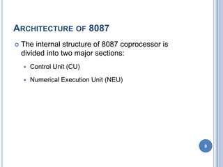 ARCHITECTURE OF 8087
 The internal structure of 8087 coprocessor is
divided into two major sections:
 Control Unit (CU)
 Numerical Execution Unit (NEU)
8
 