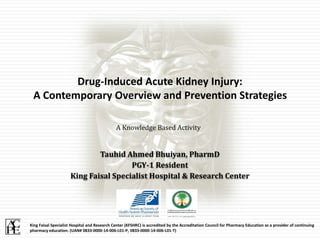Tauhid Ahmed Bhuiyan, PharmD
PGY-1 Resident
King Faisal Specialist Hospital & Research Center
Drug-Induced Acute Kidney Injury:
A Contemporary Overview and Prevention Strategies
King Faisal Specialist Hospital and Research Center (KFSHRC) is accredited by the Accreditation Council for Pharmacy Education as a provider of continuing
pharmacy education. (UAN# 0833-0000-14-006-L01-P, 0833-0000-14-006-L01-T)
A Knowledge Based Activity
 