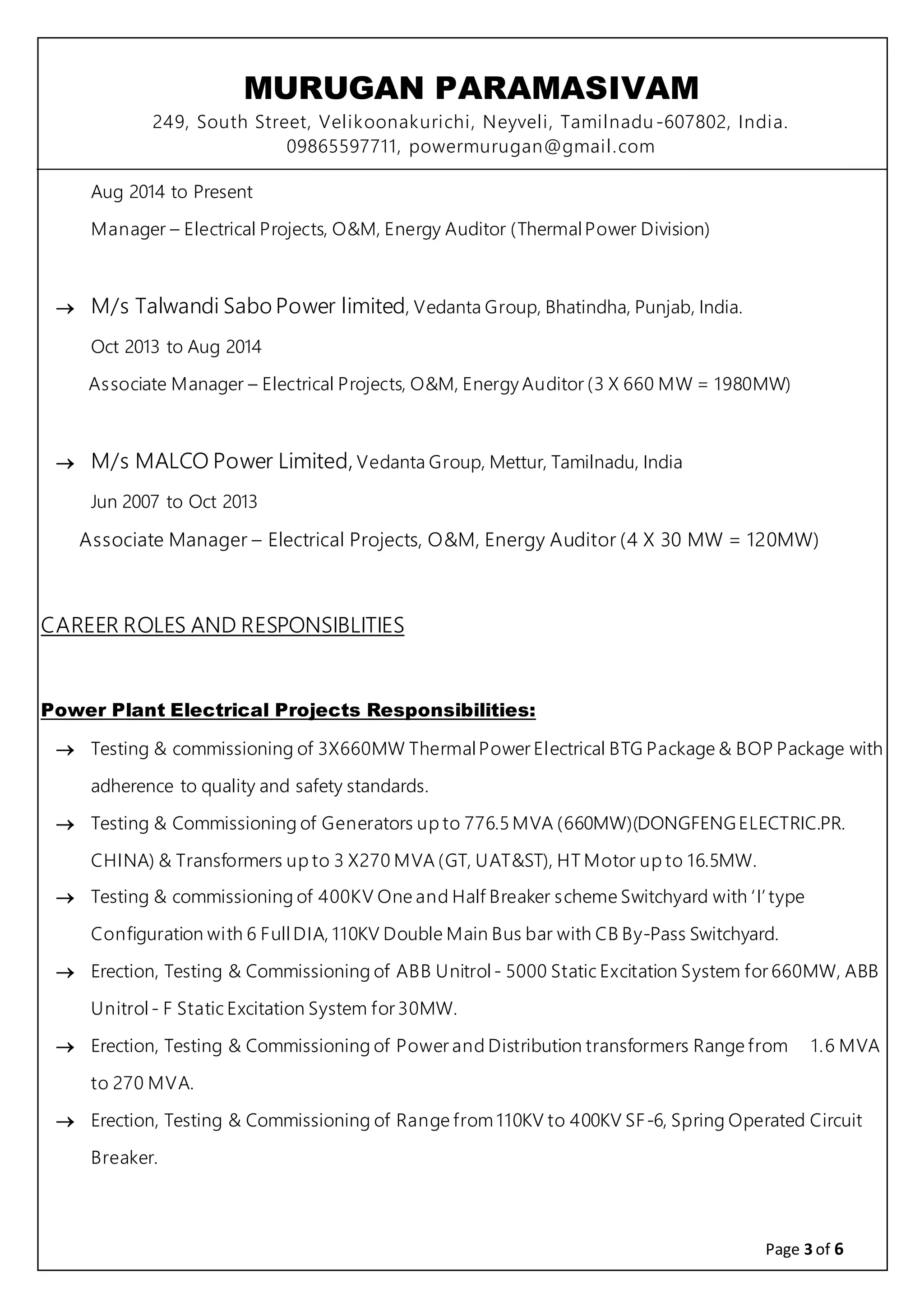 MURUGAN PARAMASIVAM
249, South Street, Velikoonakurichi, Neyveli, Tamilnadu-607802, India.
09865597711, powermurugan@gmail.com
Page 3 of 6
Aug 2014 to Present
Manager – Electrical Projects, O&M, Energy Auditor (ThermalPower Division)
 M/s Talwandi Sabo Power limited, Vedanta Group, Bhatindha, Punjab, India.
Oct 2013 to Aug 2014
Associate Manager – Electrical Projects, O&M, Energy Auditor (3 X 660 MW = 1980MW)
 M/s MALCO Power Limited, Vedanta Group, Mettur, Tamilnadu, India
Jun 2007 to Oct 2013
Associate Manager – Electrical Projects, O&M, Energy Auditor (4 X 30 MW = 120MW)
CAREER ROLES AND RESPONSIBLITIES
Power Plant Electrical Projects Responsibilities:
 Testing & commissioning of 3X660MW ThermalPower Electrical BTG Package & BOP Package with
adherence to quality and safety standards.
 Testing & Commissioning of Generators up to 776.5 MVA (660MW)(DONGFENGELECTRIC.PR.
CHINA) & Transformers up to 3 X270 MVA (GT, UAT&ST), HT Motor up to 16.5MW.
 Testing & commissioning of 400KV One and Half Breaker scheme Switchyard with ‘I’ type
Configuration with 6 Full DIA, 110KV Double Main Bus bar with CB By-Pass Switchyard.
 Erection, Testing & Commissioning of ABB Unitrol - 5000 Static Excitation System for 660MW, ABB
Unitrol - F Static Excitation System for 30MW.
 Erection, Testing & Commissioning of Power and Distribution transformers Range from 1.6 MVA
to 270 MVA.
 Erection, Testing & Commissioning of Range from 110KV to 400KV SF-6, Spring Operated Circuit
Breaker.
 