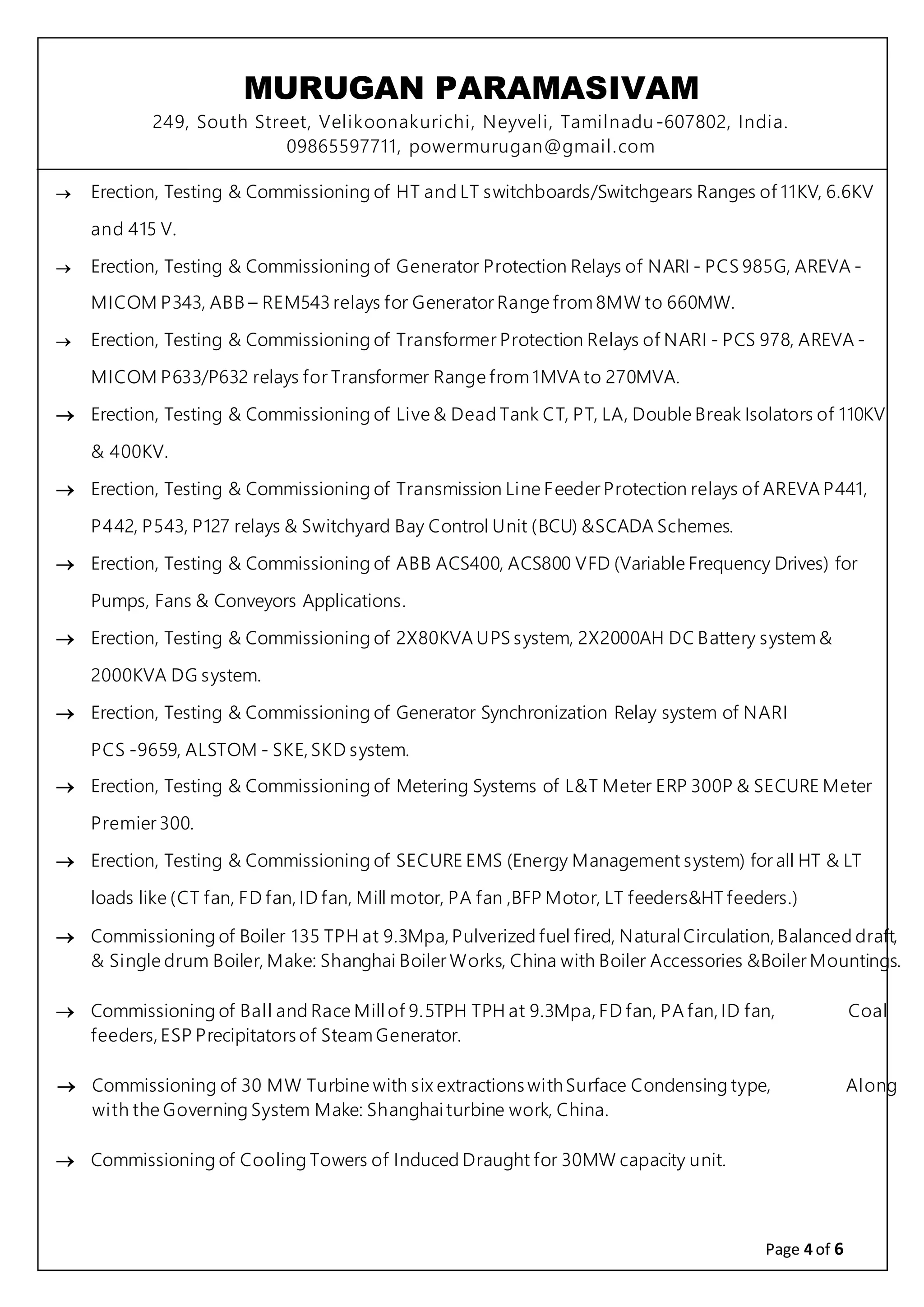MURUGAN PARAMASIVAM
249, South Street, Velikoonakurichi, Neyveli, Tamilnadu-607802, India.
09865597711, powermurugan@gmail.com
Page 4 of 6
 Erection, Testing & Commissioning of HT and LT switchboards/Switchgears Ranges of 11KV, 6.6KV
and 415 V.
 Erection, Testing & Commissioning of Generator Protection Relays of NARI - PCS 985G, AREVA -
MICOM P343, ABB – REM543 relays for Generator Range from 8MW to 660MW.
 Erection, Testing & Commissioning of Transformer Protection Relays of NARI - PCS 978, AREVA -
MICOM P633/P632 relays for Transformer Range from 1MVA to 270MVA.
 Erection, Testing & Commissioning of Live & Dead Tank CT, PT, LA, Double Break Isolators of 110KV
& 400KV.
 Erection, Testing & Commissioning of Transmission Line Feeder Protection relays of AREVA P441,
P442, P543, P127 relays & Switchyard Bay Control Unit (BCU) &SCADA Schemes.
 Erection, Testing & Commissioning of ABB ACS400, ACS800 VFD (Variable Frequency Drives) for
Pumps, Fans & Conveyors Applications.
 Erection, Testing & Commissioning of 2X80KVA UPS system, 2X2000AH DC Battery system &
2000KVA DG system.
 Erection, Testing & Commissioning of Generator Synchronization Relay system of NARI
PCS -9659, ALSTOM - SKE, SKD system.
 Erection, Testing & Commissioning of Metering Systems of L&T Meter ERP 300P & SECURE Meter
Premier 300.
 Erection, Testing & Commissioning of SECURE EMS (Energy Management system) for all HT & LT
loads like (CT fan, FD fan, ID fan, Mill motor, PA fan ,BFP Motor, LT feeders&HT feeders.)
 Commissioning of Boiler 135 TPH at 9.3Mpa, Pulverized fuel fired, NaturalCirculation, Balanced draft,
& Single drum Boiler, Make: Shanghai Boiler Works, China with Boiler Accessories &Boiler Mountings.
 Commissioning of Ball and Race Mill of 9.5TPH TPH at 9.3Mpa, FD fan, PA fan, ID fan, Coal
feeders, ESP Precipitators of Steam Generator.
 Commissioning of 30 MW Turbine with six extractions withSurface Condensing type, Along
with the Governing System Make: Shanghaiturbine work, China.
 Commissioning of Cooling Towers of Induced Draught for 30MW capacity unit.
 