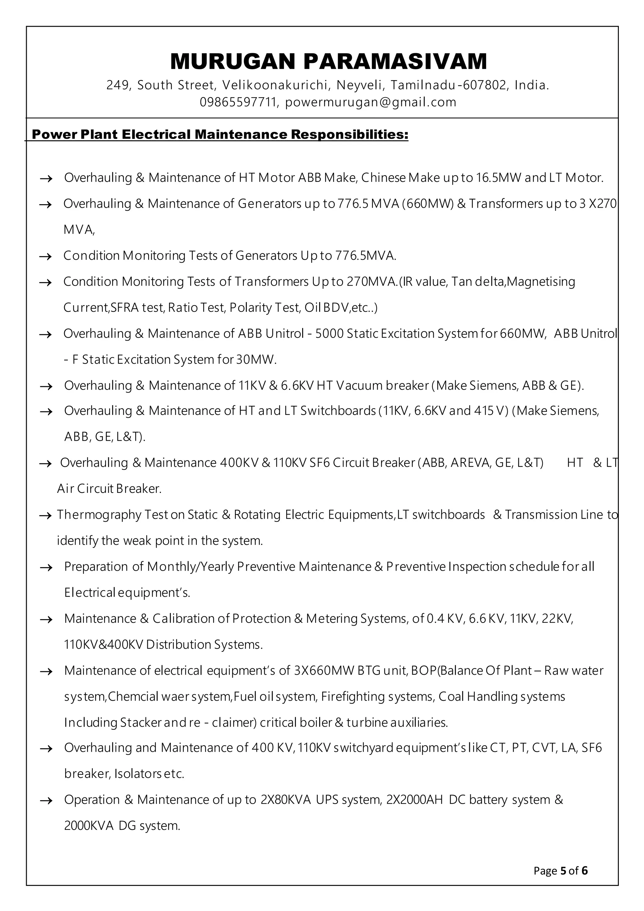MURUGAN PARAMASIVAM
249, South Street, Velikoonakurichi, Neyveli, Tamilnadu-607802, India.
09865597711, powermurugan@gmail.com
Page 5 of 6
Power Plant Electrical Maintenance Responsibilities:
 Overhauling & Maintenance of HT Motor ABB Make, Chinese Make up to 16.5MW and LT Motor.
 Overhauling & Maintenance of Generators up to 776.5 MVA (660MW) & Transformers up to 3 X270
MVA,
 Condition Monitoring Tests of Generators Up to 776.5MVA.
 Condition Monitoring Tests of Transformers Up to 270MVA.(IR value, Tan delta,Magnetising
Current,SFRA test, Ratio Test, Polarity Test, Oil BDV,etc..)
 Overhauling & Maintenance of ABB Unitrol - 5000 Static Excitation System for 660MW, ABB Unitrol
- F Static Excitation System for 30MW.
 Overhauling & Maintenance of 11KV & 6.6KV HT Vacuum breaker (Make Siemens, ABB & GE).
 Overhauling & Maintenance of HT and LT Switchboards (11KV, 6.6KV and 415 V) (Make Siemens,
ABB, GE, L&T).
 Overhauling & Maintenance 400KV & 110KV SF6 Circuit Breaker (ABB, AREVA, GE, L&T) HT & LT
Air Circuit Breaker.
 Thermography Test on Static & Rotating Electric Equipments,LT switchboards & Transmission Line to
identify the weak point in the system.
 Preparation of Monthly/Yearly Preventive Maintenance & Preventive Inspection schedule for all
Electrical equipment’s.
 Maintenance & Calibration of Protection & Metering Systems, of 0.4 KV, 6.6 KV, 11KV, 22KV,
110KV&400KV Distribution Systems.
 Maintenance of electrical equipment’s of 3X660MW BTG unit, BOP(Balance Of Plant – Raw water
system,Chemcial waer system,Fuel oil system, Firefighting systems, Coal Handling systems
Including Stacker and re - claimer) critical boiler & turbine auxiliaries.
 Overhauling and Maintenance of 400 KV, 110KV switchyard equipment’s like CT, PT, CVT, LA, SF6
breaker, Isolators etc.
 Operation & Maintenance of up to 2X80KVA UPS system, 2X2000AH DC battery system &
2000KVA DG system.
 