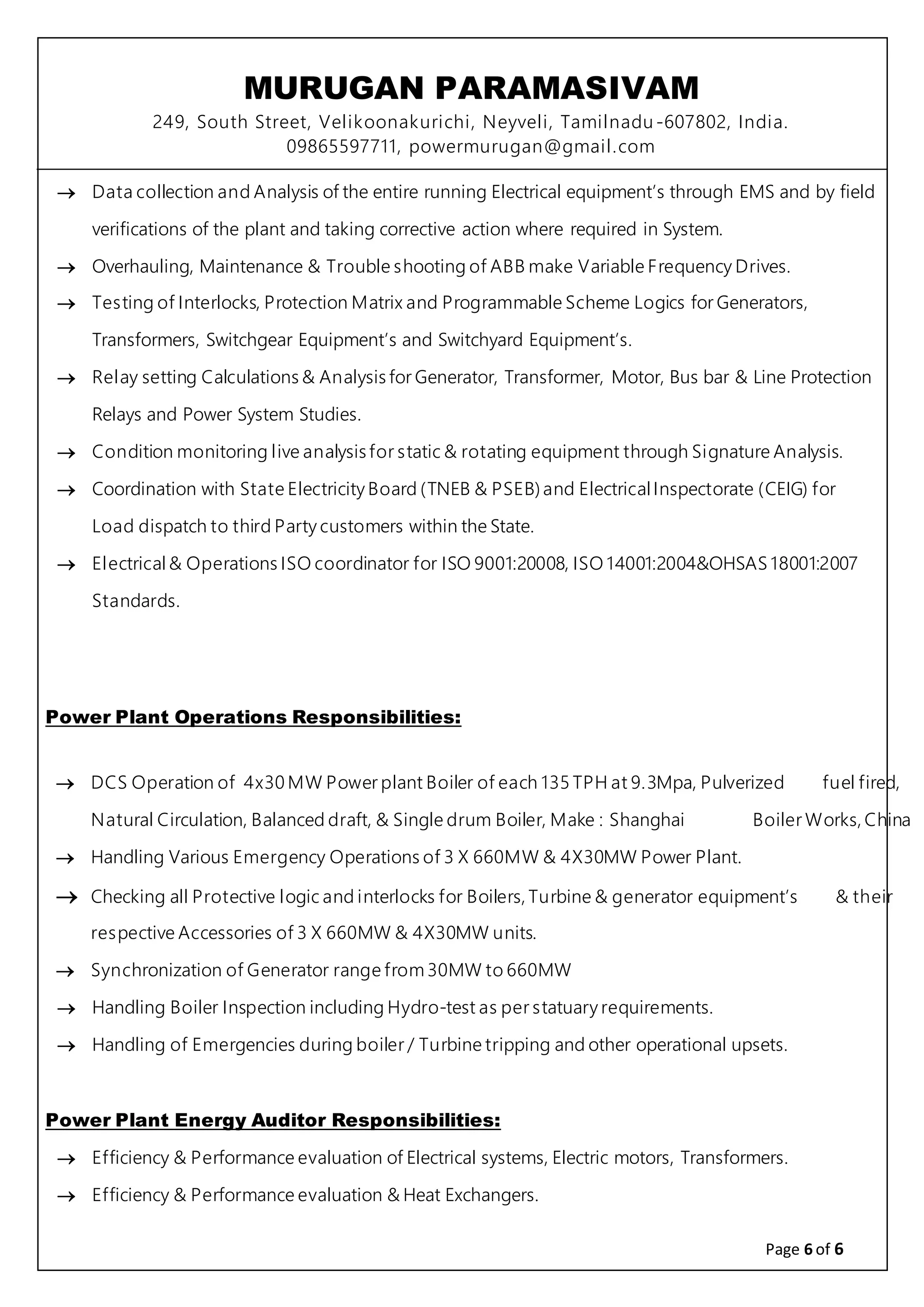 MURUGAN PARAMASIVAM
249, South Street, Velikoonakurichi, Neyveli, Tamilnadu-607802, India.
09865597711, powermurugan@gmail.com
Page 6 of 6
 Data collection and Analysis of the entire running Electrical equipment’s through EMS and by field
verifications of the plant and taking corrective action where required in System.
 Overhauling, Maintenance & Trouble shooting of ABB make Variable Frequency Drives.
 Testing of Interlocks, Protection Matrix and Programmable Scheme Logics for Generators,
Transformers, Switchgear Equipment’s and Switchyard Equipment’s.
 Relay setting Calculations & Analysis for Generator, Transformer, Motor, Bus bar & Line Protection
Relays and Power System Studies.
 Condition monitoring live analysis for static & rotating equipment through Signature Analysis.
 Coordination with State Electricity Board (TNEB & PSEB)and ElectricalInspectorate (CEIG) for
Load dispatch to third Party customers within the State.
 Electrical& Operations ISO coordinator for ISO 9001:20008, ISO 14001:2004&OHSAS 18001:2007
Standards.
Power Plant Operations Responsibilities:
 DCS Operation of 4x30 MW Power plant Boiler of each 135 TPH at 9.3Mpa, Pulverized fuel fired,
Natural Circulation, Balanced draft, & Single drum Boiler, Make : Shanghai Boiler Works, China
 Handling Various Emergency Operations of 3 X 660MW & 4X30MW Power Plant.
 Checking all Protective logic and interlocks for Boilers, Turbine & generator equipment’s & their
respective Accessories of 3 X 660MW & 4X30MW units.
 Synchronization of Generator range from 30MW to 660MW
 Handling Boiler Inspection including Hydro-test as per statuary requirements.
 Handling of Emergencies during boiler / Turbine tripping and other operational upsets.
Power Plant Energy Auditor Responsibilities:
 Efficiency & Performance evaluation of Electrical systems, Electric motors, Transformers.
 Efficiency & Performance evaluation & Heat Exchangers.
 