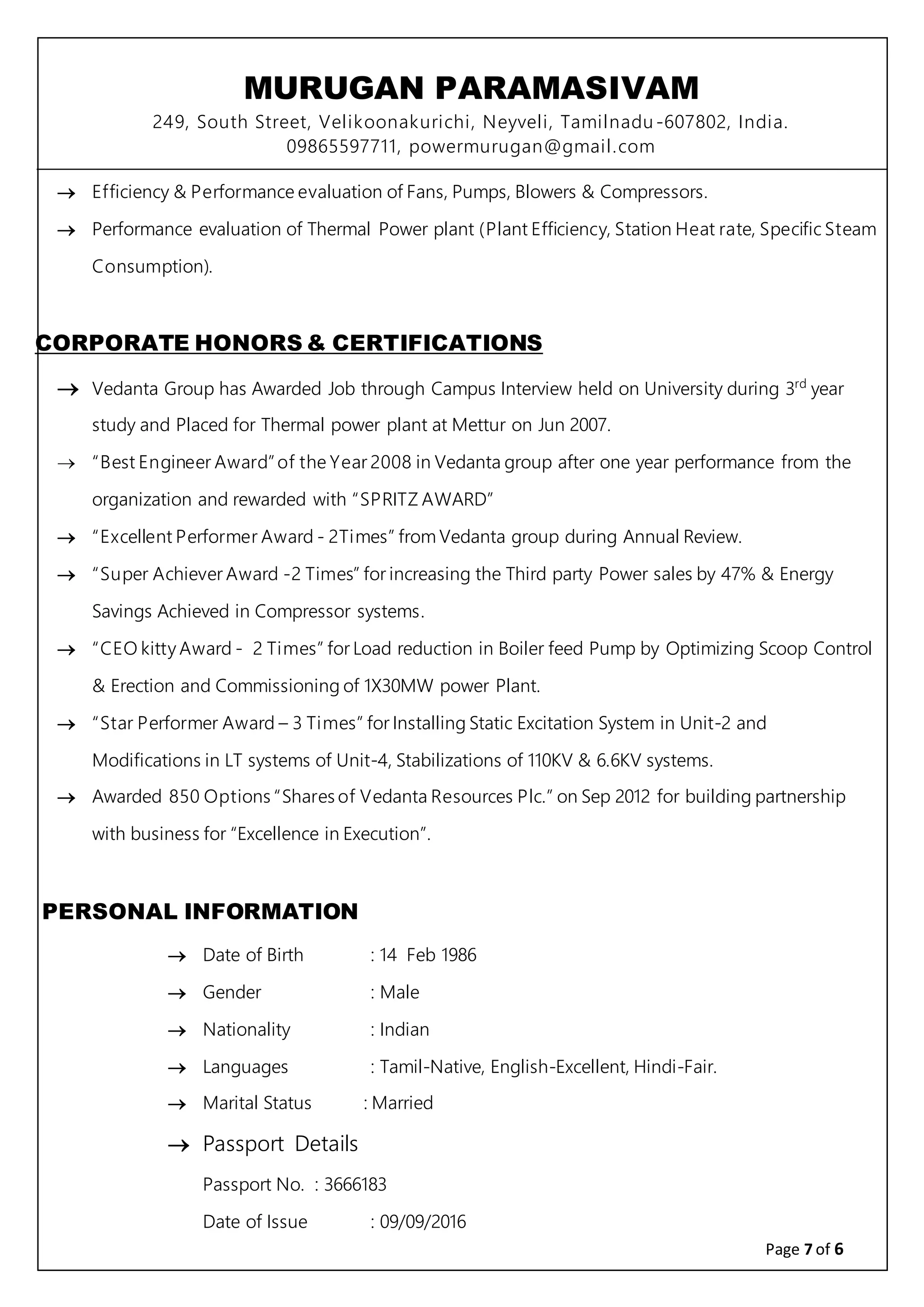 MURUGAN PARAMASIVAM
249, South Street, Velikoonakurichi, Neyveli, Tamilnadu-607802, India.
09865597711, powermurugan@gmail.com
Page 7 of 6
 Efficiency & Performance evaluation of Fans, Pumps, Blowers & Compressors.
 Performance evaluation of Thermal Power plant (Plant Efficiency, Station Heat rate, Specific Steam
Consumption).
CORPORATE HONORS & CERTIFICATIONS
 Vedanta Group has Awarded Job through Campus Interview held on University during 3rd
year
study and Placed for Thermal power plant at Mettur on Jun 2007.
 “Best Engineer Award”of the Year 2008 in Vedanta group after one year performance from the
organization and rewarded with “SPRITZ AWARD”
 “Excellent Performer Award - 2Times” from Vedanta group during Annual Review.
 “Super Achiever Award -2 Times” for increasing the Third party Power sales by 47% & Energy
Savings Achieved in Compressor systems.
 “CEO kitty Award - 2 Times” for Load reduction in Boiler feed Pump by Optimizing Scoop Control
& Erection and Commissioning of 1X30MW power Plant.
 “Star Performer Award – 3 Times” for Installing Static Excitation System in Unit-2 and
Modifications in LT systems of Unit-4, Stabilizations of 110KV & 6.6KV systems.
 Awarded 850 Options “Shares of Vedanta Resources Plc.” on Sep 2012 for building partnership
with business for “Excellence in Execution”.
PERSONAL INFORMATION
 Date of Birth : 14 Feb 1986
 Gender : Male
 Nationality : Indian
 Languages : Tamil-Native, English-Excellent, Hindi-Fair.
 Marital Status : Married
 Passport Details
Passport No. : 3666183
Date of Issue : 09/09/2016
 