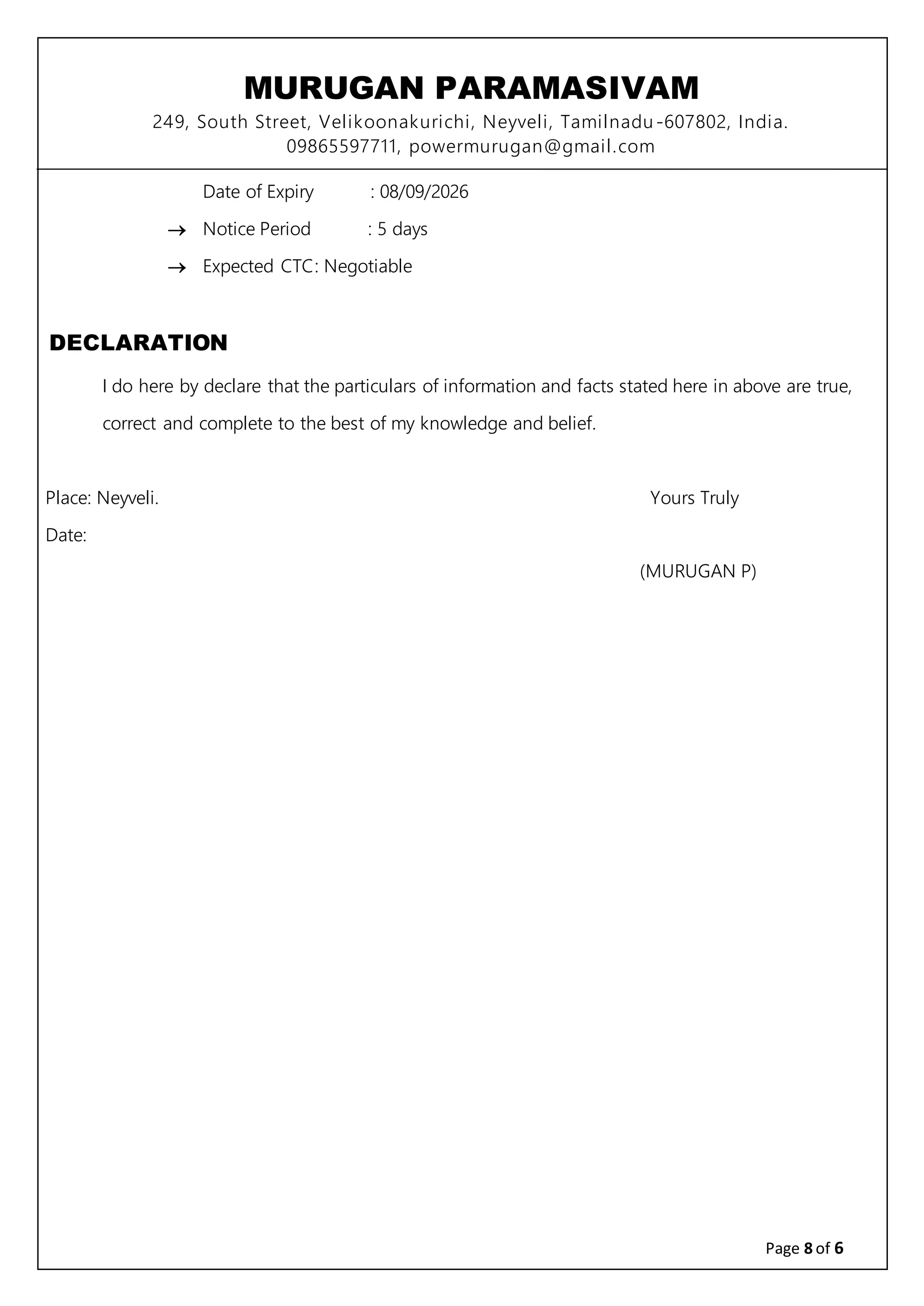 MURUGAN PARAMASIVAM
249, South Street, Velikoonakurichi, Neyveli, Tamilnadu-607802, India.
09865597711, powermurugan@gmail.com
Page 8 of 6
Date of Expiry : 08/09/2026
 Notice Period : 5 days
 Expected CTC: Negotiable
DECLARATION
I do here by declare that the particulars of information and facts stated here in above are true,
correct and complete to the best of my knowledge and belief.
Place: Neyveli. Yours Truly
Date:
(MURUGAN P)
 